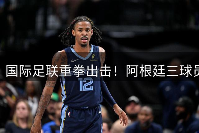 国际足联重拳出击！阿根廷三球员因暴力冲突遭调查 世界杯决赛争议持续发酵